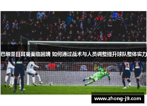 巴黎圣日耳曼面临困境 如何通过战术与人员调整提升球队整体实力