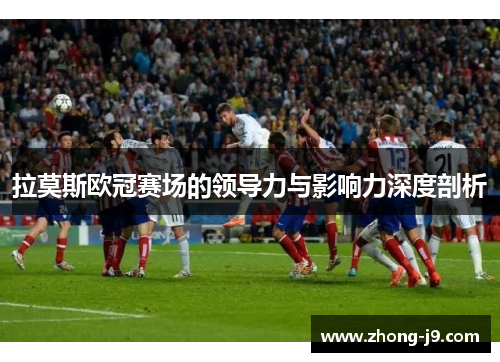 拉莫斯欧冠赛场的领导力与影响力深度剖析