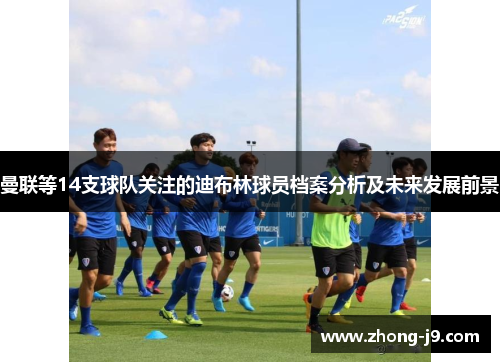 曼联等14支球队关注的迪布林球员档案分析及未来发展前景 曼联等14支球队关注的迪布林球员档案分析及未来发展前景