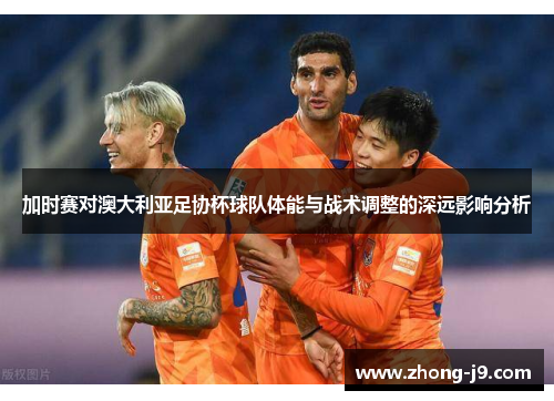 加时赛对澳大利亚足协杯球队体能与战术调整的深远影响分析