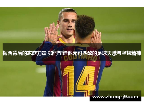 梅西背后的家庭力量 如何塑造他无可匹敌的足球天赋与坚韧精神 梅西背后的家庭力量 如何塑造他无可匹敌的足球天赋与坚韧精神