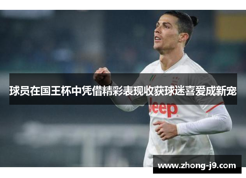 球员在国王杯中凭借精彩表现收获球迷喜爱成新宠