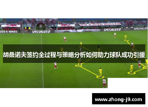 胡桑诺夫签约全过程与策略分析如何助力球队成功引援 胡桑诺夫签约全过程与策略分析如何助力球队成功引援