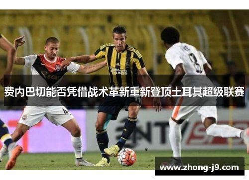 费内巴切能否凭借战术革新重新登顶土耳其超级联赛
