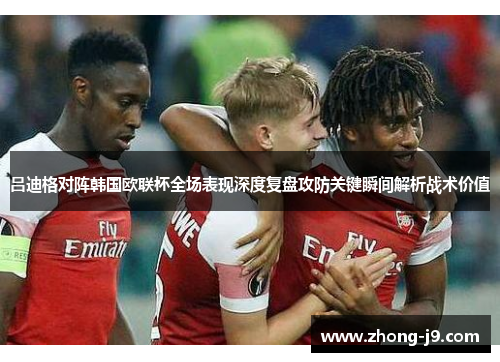 吕迪格对阵韩国欧联杯全场表现深度复盘攻防关键瞬间解析战术价值 吕迪格对阵韩国欧联杯全场表现深度复盘攻防关键瞬间解析战术价值