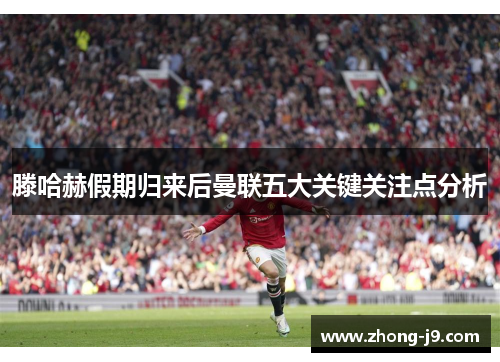 滕哈赫假期归来后曼联五大关键关注点分析