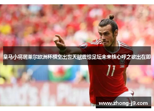 皇马小将居莱尔欧洲杯横空出世天赋震惊足坛未来核心呼之欲出在即 皇马小将居莱尔欧洲杯横空出世天赋震惊足坛未来核心呼之欲出在即