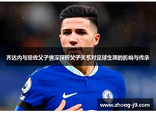 齐达内与恩佐父子情深探析父子关系对足球生涯的影响与传承