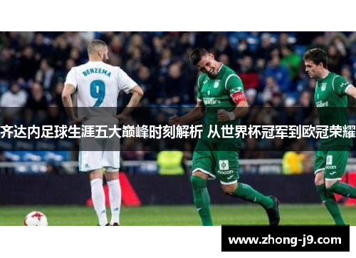 齐达内足球生涯五大巅峰时刻解析 从世界杯冠军到欧冠荣耀