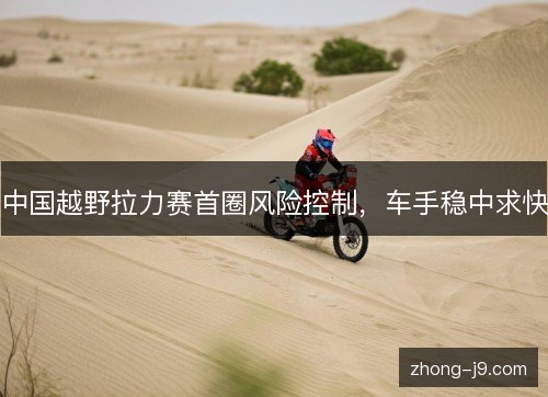 中国越野拉力赛首圈风险控制，车手稳中求快