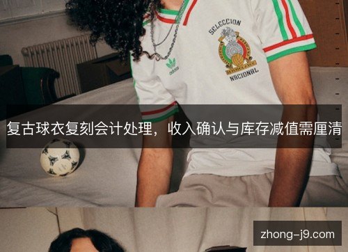 复古球衣复刻会计处理,收入确认与库存减值需厘清 复古球衣复刻会计处理,收入确认与库存减值需厘清