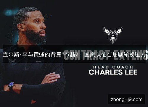 查尔斯·李与黄蜂的背靠背难题:国家队征召加剧轮换压力 查尔斯·李与黄蜂的背靠背难题:国家队征召加剧轮换压力